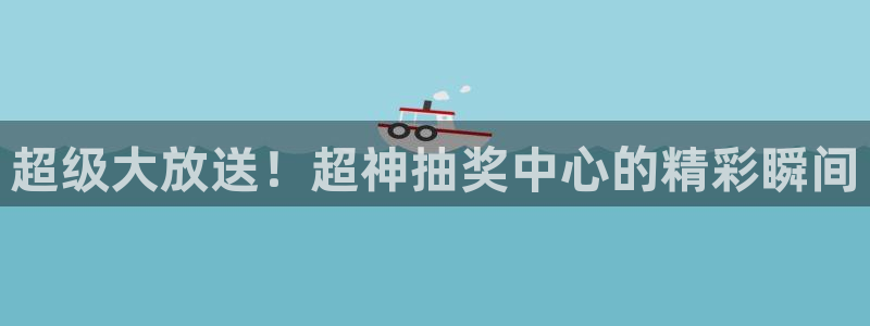 天富平台app下载官网：超级大放送！超神抽奖中心的精彩瞬间